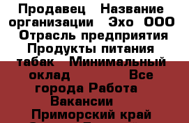 Продавец › Название организации ­ Эхо, ООО › Отрасль предприятия ­ Продукты питания, табак › Минимальный оклад ­ 27 000 - Все города Работа » Вакансии   . Приморский край,Спасск-Дальний г.